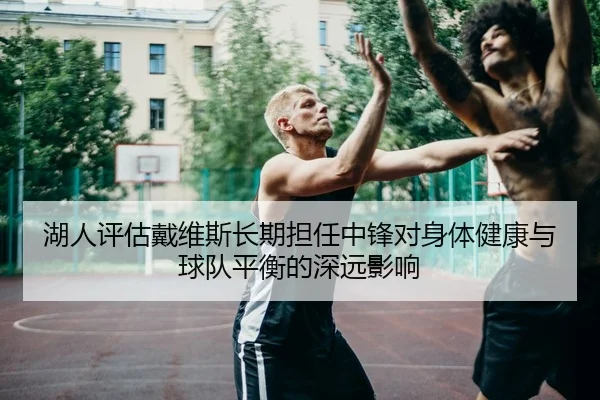湖人评估戴维斯长期担任中锋对身体健康与球队平衡的深远影响