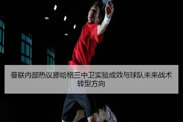 曼联内部热议滕哈格三中卫实验成效与球队未来战术转型方向 - kaiyun