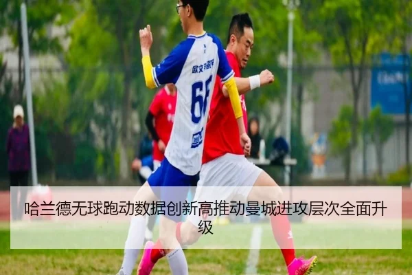 哈兰德无球跑动数据创新高推动曼城进攻层次全面升级 - kaiyun